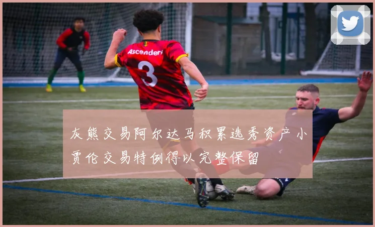 灰熊交易阿尔达马积累选秀资产小贾伦交易特例得以完整保留