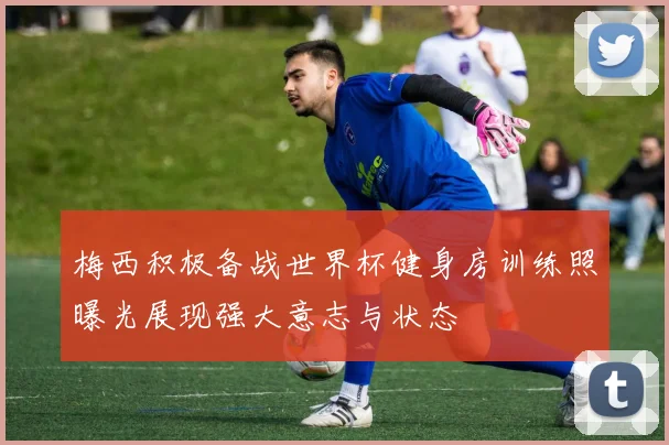 梅西积极备战世界杯健身房训练照曝光展现强大意志与状态