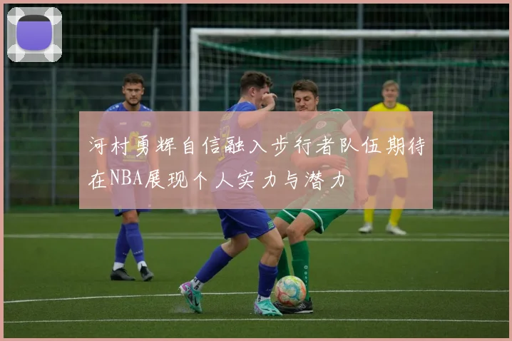 河村勇辉自信融入步行者队伍期待在NBA展现个人实力与潜力