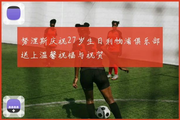努涅斯庆祝27岁生日利物浦俱乐部送上温馨祝福与祝贺