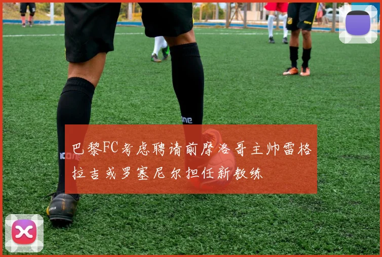 巴黎FC考虑聘请前摩洛哥主帅雷格拉吉或罗塞尼尔担任新教练