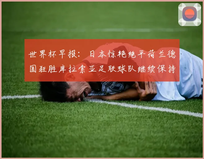 世界杯早报：日本惊艳绝平荷兰德国狂胜库拉索亚足联球队继续保持不败