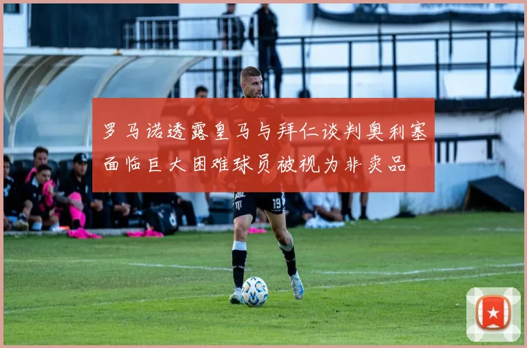 罗马诺透露皇马与拜仁谈判奥利塞面临巨大困难球员被视为非卖品