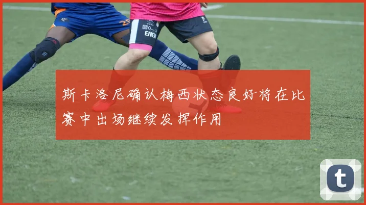斯卡洛尼确认梅西状态良好将在比赛中出场继续发挥作用