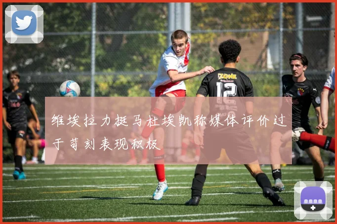 维埃拉力挺马杜埃凯称媒体评价过于苛刻表现积极