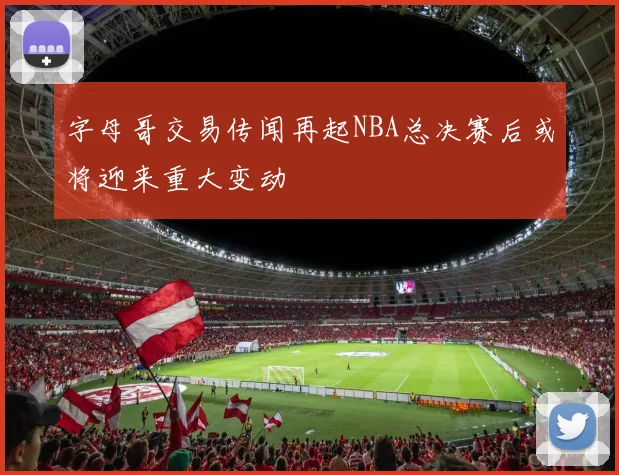 字母哥交易传闻再起NBA总决赛后或将迎来重大变动