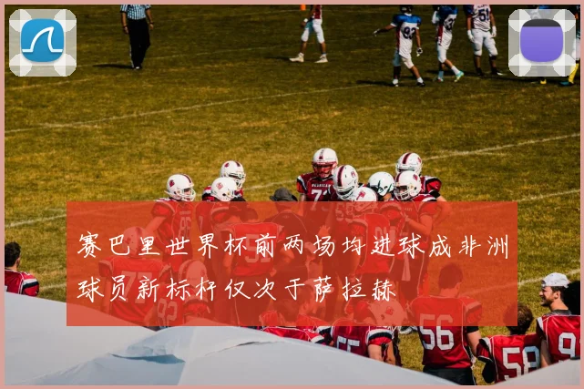 赛巴里世界杯前两场均进球成非洲球员新标杆仅次于萨拉赫