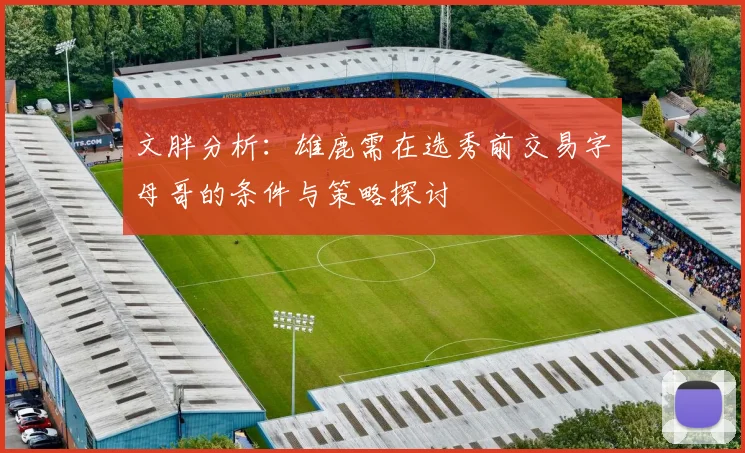 文胖分析：雄鹿需在选秀前交易字母哥的条件与策略探讨