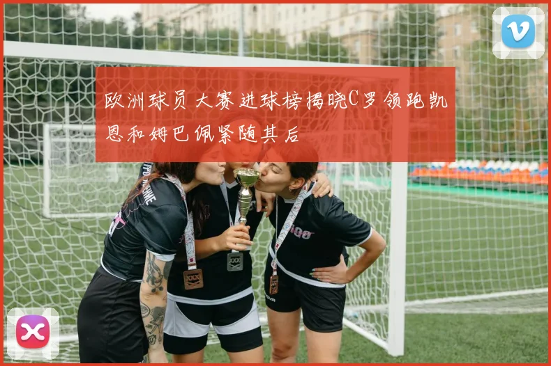 欧洲球员大赛进球榜揭晓C罗领跑凯恩和姆巴佩紧随其后