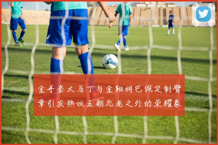 金手套大马丁与金靴姆巴佩定制臂章引发热议五朝元老之外的荣耀象征