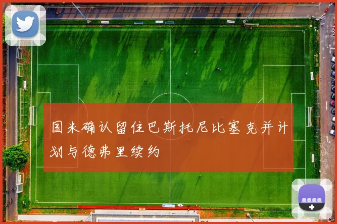 国米确认留住巴斯托尼比塞克并计划与德弗里续约